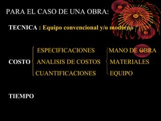 PARA EL CASO DE UNA OBRA:
TECNICA : Equipo convencional y/o moderno
ESPECIFICACIONES MANO DE OBRA
COSTO ANALISIS DE COSTOS MATERIALES
CUANTIFICACIONES EQUIPO
TIEMPO
 