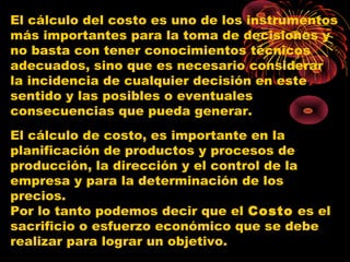 El cálculo del costo es uno de los instrumentos
más importantes para la toma de decisiones y
no basta con tener conocimientos técnicos
adecuados, sino que es necesario considerar
la incidencia de cualquier decisión en este
sentido y las posibles o eventuales
consecuencias que pueda generar.
El cálculo de costo, es importante en la
planificación de productos y procesos de
producción, la dirección y el control de la
empresa y para la determinación de los
precios.
Por lo tanto podemos decir que el Costo es el
sacrificio o esfuerzo económico que se debe
realizar para lograr un objetivo.
 