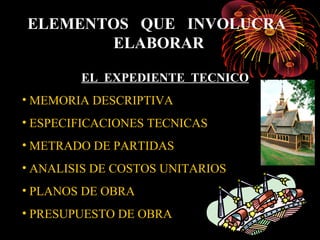 ELEMENTOS QUE INVOLUCRA
ELABORAR
EL EXPEDIENTE TECNICO
• MEMORIA DESCRIPTIVA
• ESPECIFICACIONES TECNICAS
• METRADO DE PARTIDAS
• ANALISIS DE COSTOS UNITARIOS
• PLANOS DE OBRA
• PRESUPUESTO DE OBRA
 