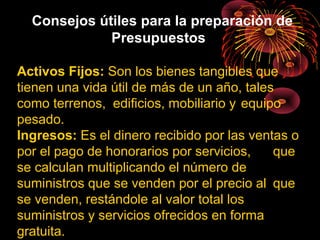Consejos útiles para la preparación de
Presupuestos
Activos Fijos: Son los bienes tangibles que
tienen una vida útil de más de un año, tales
como terrenos, edificios, mobiliario y equipo
pesado.
Ingresos: Es el dinero recibido por las ventas o
por el pago de honorarios por servicios, que
se calculan multiplicando el número de
suministros que se venden por el precio al que
se venden, restándole al valor total los
suministros y servicios ofrecidos en forma
gratuita.
 