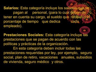 Salarios: Esta categoría incluye los salarios que se
pagan al personal, (para lo cual deben de
tener en cuenta su cargo, el sueldo que reciben y el
porcentaje de tiempo que dedica cada
empleado).
Prestaciones Sociales: Esta categoría incluye las
prestaciones que se pagan de acuerdo con las
políticas y prácticas de la organización.
En esta categoría deben incluir todas las
prestaciones requeridas por ley, por ejemplo, seguro
social, plan de retiro, vacaciones anuales, subsidios
de vivienda, seguro médico y otros.
 