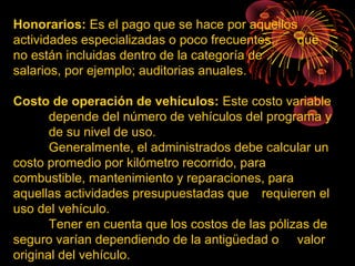 Honorarios: Es el pago que se hace por aquellos
actividades especializadas o poco frecuentes, que
no están incluidas dentro de la categoría de
salarios, por ejemplo; auditorias anuales.
Costo de operación de vehículos: Este costo variable
depende del número de vehículos del programa y
de su nivel de uso.
Generalmente, el administrados debe calcular un
costo promedio por kilómetro recorrido, para
combustible, mantenimiento y reparaciones, para
aquellas actividades presupuestadas que requieren el
uso del vehículo.
Tener en cuenta que los costos de las pólizas de
seguro varían dependiendo de la antigüedad o valor
original del vehículo.
 