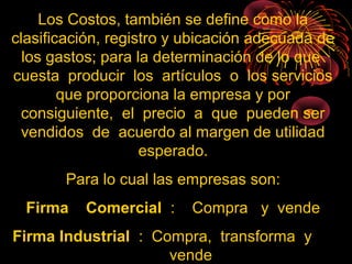 Los Costos, también se define como la
clasificación, registro y ubicación adecuada de
los gastos; para la determinación de lo que
cuesta producir los artículos o los servicios
que proporciona la empresa y por
consiguiente, el precio a que pueden ser
vendidos de acuerdo al margen de utilidad
esperado.
Para lo cual las empresas son:
Firma Comercial : Compra y vende
Firma Industrial : Compra, transforma y
vende
 