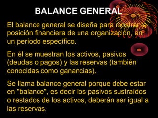BALANCE GENERAL
El balance general se diseña para mostrar la
posición financiera de una organización, en
un período específico.
En él se muestran los activos, pasivos
(deudas o pagos) y las reservas (también
conocidas como ganancias).
Se llama balance general porque debe estar
en "balance", es decir los pasivos sustraídos
o restados de los activos, deberán ser igual a
las reservas.
 