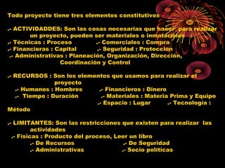 Todo proyecto tiene tres elementos constitutivos
.- ACTIVIDADDES: Son las cosas necesarias que hacer para realizar
un proyecto, pueden ser materiales o inmateriales
.- Técnicas : Proceso .- Comerciales : Compra
.- Financieras : Capital .- Seguridad : Protección
.- Administrativas : Planeación, Organización, Dirección,
Coordinación y Control
.- RECURSOS : Son los elementos que usamos para realizar el
proyecto
.- Humanos : Hombres .- Financieros : Dinero
.- Tiempo : Duración .- Materiales : Materia Prima y Equipo
.- Espacio : Lugar .- Tecnología :
Método
.- LIMITANTES: Son las restricciones que existen para realizar las
actividades
.- Físicas : Producto del proceso, Leer un libro
.- De Recursos .- De Seguridad
.- Administrativas .- Socio políticas
 