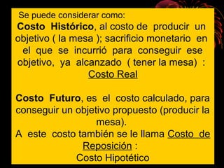 Se puede considerar como:
Costo Histórico, al costo de producir un
objetivo ( la mesa ); sacrificio monetario en
el que se incurrió para conseguir ese
objetivo, ya alcanzado ( tener la mesa) :
Costo Real
Costo Futuro, es el costo calculado, para
conseguir un objetivo propuesto (producir la
mesa).
A este costo también se le llama Costo de
Reposición :
Costo Hipotético
 