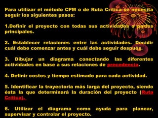 Para utilizar el método CPM o de Ruta Crítica se necesita
seguir los siguientes pasos:
1.Definir el proyecto con todas sus actividades o partes
principales. 
2. Establecer relaciones entre las actividades. Decidir
cuál debe comenzar antes y cuál debe seguir después. 
3. Dibujar un diagrama conectando las diferentes
actividades en base a sus relaciones de precedencia.
 
4. Definir costos y tiempo estimado para cada actividad. 
5. Identificar la trayectoria más larga del proyecto, siendo
ésta la que determinará la duración del proyecto (Ruta
Crítica). 
6. Utilizar el diagrama como ayuda para planear,
supervisar y controlar el proyecto.
 