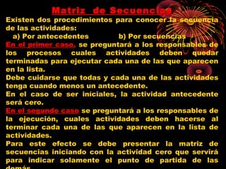 Matriz de Secuencias
Existen dos procedimientos para conocer la secuencia
de las actividades:
a) Por antecedentes b) Por secuencias
En el primer caso, se preguntará a los responsables de
los procesos cuales actividades deben quedar
terminadas para ejecutar cada una de las que aparecen
en la lista.
Debe cuidarse que todas y cada una de las actividades
tenga cuando menos un antecedente.
En el caso de ser iníciales, la actividad antecedente
será cero.
En el segundo caso se preguntará a los responsables de
la ejecución, cuales actividades deben hacerse al
terminar cada una de las que aparecen en la lista de
actividades.
Para este efecto se debe presentar la matriz de
secuencias iniciando con la actividad cero que servirá
para indicar solamente el punto de partida de las
 