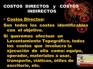 COSTOS DIRECTOS y COSTOS
INDIRECTOS
• Costos Directos:
Son todos los costos identificables
con el objetivo.
Si queremos efectuar un
Levantamiento Topográfico, todos
los costos que involucra la
ejecución de ella como: equipo,
operador, materiales a usar,
transporte, viáticos, útiles de
escritorio, etc.
 