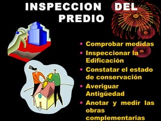 INSPECCION DEL
PREDIO
• Comprobar medidas
• Inspeccionar la
Edificación
• Constatar el estado
de conservación
• Averiguar
Antigüedad
• Anotar y medir las
obras
complementarias
 