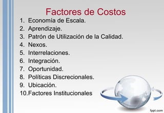 Factores de Costos
1. Economía de Escala.
2. Aprendizaje.
3. Patrón de Utilización de la Calidad.
4. Nexos.
5. Interrelaciones.
6. Integración.
7. Oportunidad.
8. Políticas Discrecionales.
9. Ubicación.
10.Factores Institucionales.
 