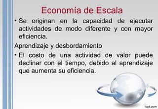 Economía de Escala
• Se originan en la capacidad de ejecutar
actividades de modo diferente y con mayor
eficiencia.
Aprendizaje y desbordamiento
• El costo de una actividad de valor puede
declinar con el tiempo, debido al aprendizaje
que aumenta su eficiencia.
 