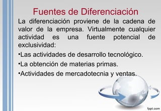 Fuentes de Diferenciación
La diferenciación proviene de la cadena de
valor de la empresa. Virtualmente cualquier
actividad es una fuente potencial de
exclusividad:
•Las actividades de desarrollo tecnológico.
•La obtención de materias primas.
•Actividades de mercadotecnia y ventas.
 