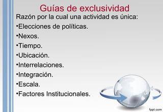 Guías de exclusividad
Razón por la cual una actividad es única:
•Elecciones de políticas.
•Nexos.
•Tiempo.
•Ubicación.
•Interrelaciones.
•Integración.
•Escala.
•Factores Institucionales.
 