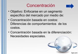 Concentración
• Objetivo: Enfocarse en un segmento
específico del mercado por medio de:
• Concentración basada en costos:
Diferencias de comportamientos de los
costos.
• Concentración basada en la diferenciación:
Necesidades especiales.
 