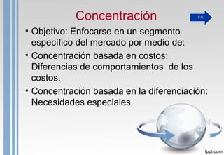 Concentración
• Objetivo: Enfocarse en un segmento
específico del mercado por medio de:
• Concentración basada en costos:
Diferencias de comportamientos de los
costos.
• Concentración basada en la diferenciación:
Necesidades especiales.
 