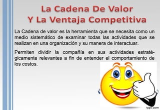 La Cadena de valor es la herramienta que se necesita como un
medio sistemático de examinar todas las actividades que se
realizan en una organización y su manera de interactuar.
Permiten dividir la compañía en sus actividades estraté-
gicamente relevantes a fin de entender el comportamiento de
los costos.
 
