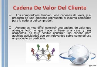  Los compradores también tiene cadenas de valor, y el
producto de una empresa representa el insumo comprado
para la cadena del comprador.
 Aunque es muy difícil construir una cadena de valor que
abarque todo lo que hace y tiene una casa y sus
ocupantes, es muy posible construir una cadena para
aquellas actividades que son relevantes sobre como se usa
un producto en particular.
 