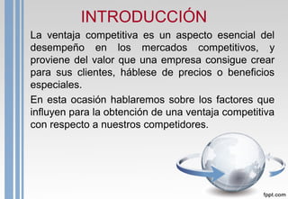 INTRODUCCIÓN
La ventaja competitiva es un aspecto esencial del
desempeño en los mercados competitivos, y
proviene del valor que una empresa consigue crear
para sus clientes, háblese de precios o beneficios
especiales.
En esta ocasión hablaremos sobre los factores que
influyen para la obtención de una ventaja competitiva
con respecto a nuestros competidores.
 