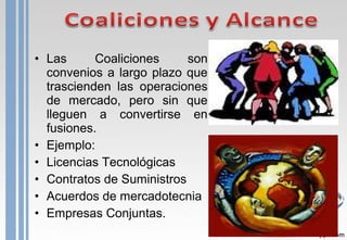 • Las Coaliciones son
convenios a largo plazo que
trascienden las operaciones
de mercado, pero sin que
lleguen a convertirse en
fusiones.
• Ejemplo:
• Licencias Tecnológicas
• Contratos de Suministros
• Acuerdos de mercadotecnia
• Empresas Conjuntas.
 