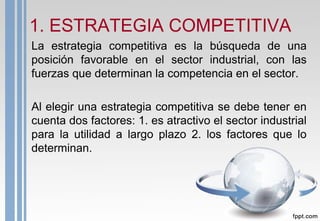 1. ESTRATEGIA COMPETITIVA
La estrategia competitiva es la búsqueda de una
posición favorable en el sector industrial, con las
fuerzas que determinan la competencia en el sector.
Al elegir una estrategia competitiva se debe tener en
cuenta dos factores: 1. es atractivo el sector industrial
para la utilidad a largo plazo 2. los factores que lo
determinan.
 