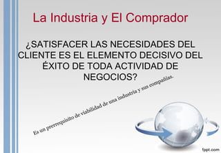 La Industria y El Comprador
¿SATISFACER LAS NECESIDADES DEL
CLIENTE ES EL ELEMENTO DECISIVO DEL
ÉXITO DE TODA ACTIVIDAD DE
NEGOCIOS?
Es un prerrequisito de viabilidad de una industria y sus compañías.
 