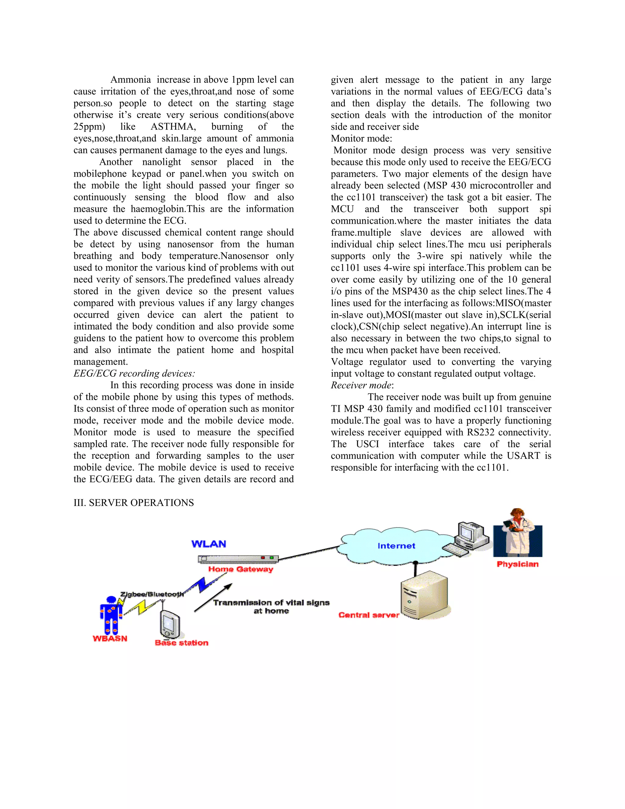 Ammonia increase in above 1ppm level can
cause irritation of the eyes,throat,and nose of some
person.so people to detect on the starting stage
otherwise it’s create very serious conditions(above
25ppm) like ASTHMA, burning of the
eyes,nose,throat,and skin.large amount of ammonia
can causes permanent damage to the eyes and lungs.
Another nanolight sensor placed in the
mobilephone keypad or panel.when you switch on
the mobile the light should passed your finger so
continuously sensing the blood flow and also
measure the haemoglobin.This are the information
used to determine the ECG.
The above discussed chemical content range should
be detect by using nanosensor from the human
breathing and body temperature.Nanosensor only
used to monitor the various kind of problems with out
need verity of sensors.The predefined values already
stored in the given device so the present values
compared with previous values if any largy changes
occurred given device can alert the patient to
intimated the body condition and also provide some
guidens to the patient how to overcome this problem
and also intimate the patient home and hospital
management.
EEG/ECG recording devices:
In this recording process was done in inside
of the mobile phone by using this types of methods.
Its consist of three mode of operation such as monitor
mode, receiver mode and the mobile device mode.
Monitor mode is used to measure the specified
sampled rate. The receiver node fully responsible for
the reception and forwarding samples to the user
mobile device. The mobile device is used to receive
the ECG/EEG data. The given details are record and
given alert message to the patient in any large
variations in the normal values of EEG/ECG data’s
and then display the details. The following two
section deals with the introduction of the monitor
side and receiver side
Monitor mode:
Monitor mode design process was very sensitive
because this mode only used to receive the EEG/ECG
parameters. Two major elements of the design have
already been selected (MSP 430 microcontroller and
the cc1101 transceiver) the task got a bit easier. The
MCU and the transceiver both support spi
communication.where the master initiates the data
frame.multiple slave devices are allowed with
individual chip select lines.The mcu usi peripherals
supports only the 3-wire spi natively while the
cc1101 uses 4-wire spi interface.This problem can be
over come easily by utilizing one of the 10 general
i/o pins of the MSP430 as the chip select lines.The 4
lines used for the interfacing as follows:MISO(master
in-slave out),MOSI(master out slave in),SCLK(serial
clock),CSN(chip select negative).An interrupt line is
also necessary in between the two chips,to signal to
the mcu when packet have been received.
Voltage regulator used to converting the varying
input voltage to constant regulated output voltage.
Receiver mode:
The receiver node was built up from genuine
TI MSP 430 family and modified cc1101 transceiver
module.The goal was to have a properly functioning
wireless receiver equipped with RS232 connectivity.
The USCI interface takes care of the serial
communication with computer while the USART is
responsible for interfacing with the cc1101.
III. SERVER OPERATIONS
 