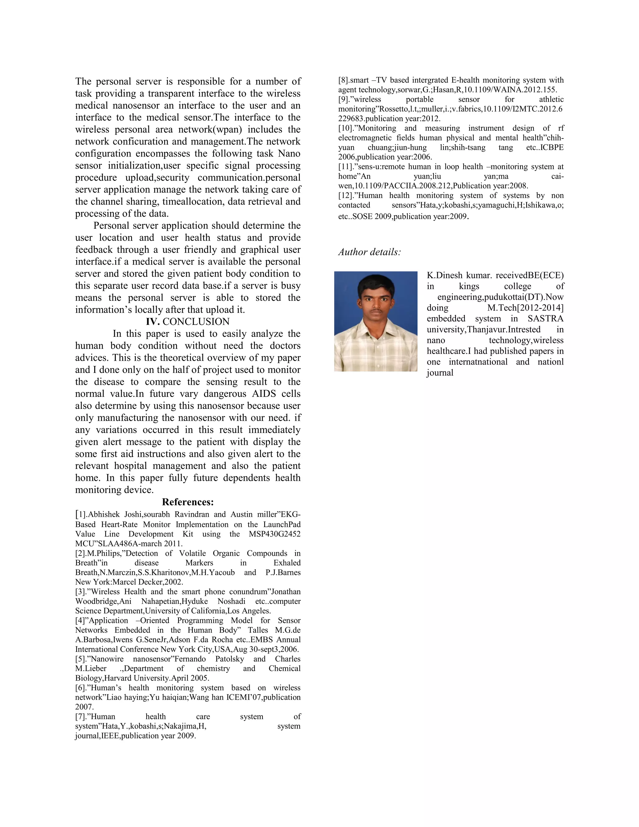 The personal server is responsible for a number of
task providing a transparent interface to the wireless
medical nanosensor an interface to the user and an
interface to the medical sensor.The interface to the
wireless personal area network(wpan) includes the
network conficuration and management.The network
configuration encompasses the following task Nano
sensor initialization,user specific signal processing
procedure upload,security communication.personal
server application manage the network taking care of
the channel sharing, timeallocation, data retrieval and
processing of the data.
Personal server application should determine the
user location and user health status and provide
feedback through a user friendly and graphical user
interface.if a medical server is available the personal
server and stored the given patient body condition to
this separate user record data base.if a server is busy
means the personal server is able to stored the
information’s locally after that upload it.
IV. CONCLUSION
In this paper is used to easily analyze the
human body condition without need the doctors
advices. This is the theoretical overview of my paper
and I done only on the half of project used to monitor
the disease to compare the sensing result to the
normal value.In future vary dangerous AIDS cells
also determine by using this nanosensor because user
only manufacturing the nanosensor with our need. if
any variations occurred in this result immediately
given alert message to the patient with display the
some first aid instructions and also given alert to the
relevant hospital management and also the patient
home. In this paper fully future dependents health
monitoring device.
References:
[1].Abhishek Joshi,sourabh Ravindran and Austin miller”EKG-
Based Heart-Rate Monitor Implementation on the LaunchPad
Value Line Development Kit using the MSP430G2452
MCU”SLAA486A-march 2011.
[2].M.Philips,”Detection of Volatile Organic Compounds in
Breath”in disease Markers in Exhaled
Breath,N.Marczin,S.S.Kharitonov,M.H.Yacoub and P.J.Barnes
New York:Marcel Decker,2002.
[3].”Wireless Health and the smart phone conundrum”Jonathan
Woodbridge,Ani Nahapetian,Hyduke Noshadi etc..computer
Science Department,University of California,Los Angeles.
[4]”Application –Oriented Programming Model for Sensor
Networks Embedded in the Human Body” Talles M.G.de
A.Barbosa,Iwens G.SeneJr,Adson F.da Rocha etc..EMBS Annual
International Conference New York City,USA,Aug 30-sept3,2006.
[5].”Nanowire nanosensor”Fernando Patolsky and Charles
M.Lieber .,Department of chemistry and Chemical
Biology,Harvard University.April 2005.
[6].”Human’s health monitoring system based on wireless
network”Liao haying;Yu haiqian;Wang han ICEMI’07,publication
2007.
[7].”Human health care system of
system”Hata,Y.,kobashi,s;Nakajima,H, system
journal,IEEE,publication year 2009.
[8].smart –TV based intergrated E-health monitoring system with
agent technology,sorwar,G.;Hasan,R,10.1109/WAINA.2012.155.
[9].”wireless portable sensor for athletic
monitoring”Rossetto,l.t,;muller,i.;v.fabrics,10.1109/I2MTC.2012.6
229683.publication year:2012.
[10].”Monitoring and measuring instrument design of rf
electromagnetic fields human physical and mental health”chih-
yuan chuang;jiun-hung lin;shih-tsang tang etc..ICBPE
2006,publication year:2006.
[11].”sens-u:remote human in loop health –monitoring system at
home”An yuan;liu yan;ma cai-
wen,10.1109/PACCIIA.2008.212,Publication year:2008.
[12].”Human health monitoring system of systems by non
contacted sensors”Hata,y;kobashi,s;yamaguchi,H;Ishikawa,o;
etc..SOSE 2009,publication year:2009.
Author details:
K.Dinesh kumar. receivedBE(ECE)
in kings college of
engineering,pudukottai(DT).Now
doing M.Tech[2012-2014]
embedded system in SASTRA
university,Thanjavur.Intrested in
nano technology,wireless
healthcare.I had published papers in
one internatnational and nationl
journal
 