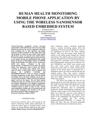 HUMAN HEALTH MONITORING
MOBILE PHONE APPLICATION BY
USING THE WIRELESS NANOSENSOR
BASED EMBEDDED SYSTEM
K.Dinesh kumar
M.Tech [Embedded system]
SASTRA university
Thanjavur
vkjdinesh@gmail.com
cell num: 8940383626
Abstract:Nowadays population growth increased
exponentially and health diseases also increase parallel
because the persons do not give important about the
body conditions due to time allocation and highly
expensive medical treatment. In this paper deals with
this problem by using the nano sensor based mobile
phones.Nano sensor was placed in the mobile phones.
It’s used to monitor the human body because now most
of the peoples having the mobilesphones.This mobile
phone having the in build highly sensitive TI MSP430
family microcontroller and zigbee used to transmit the
health care data’s. Compare to the other
microcontroller, TI MSP430 was secured for the patient
health. The nanosensor used to detect the minute
variations in the human body without need various
types of sensor. In this device used to monitor and
measure the ASTHMA, CANCER, and
BLOODPRESURE,ECG from the human breathing
and body temperature. In this device alert the patient
and display what is the body condition, causes, how to
overcome this problems without need proper physician
guides’ and save the money. Five are more patient
combined to make one wireless network with any one of
the hospital management. The hospital management
continuously monitor the patient health condition if any
variations occurs in below or above to the normal
range immediately making call to the patient home and
also call the ambulance. The location of the person
detected by using the GPRS tracking system.
Keyword: Nanosensor, Zigbee, MMSN
I.INTRODUCTION
The previous research work is only focused on the
human monitoring mobile phone applications by
using the various types of wearable sensors. Each
sensors are having different applications like simple
pulse monitoring sensors, activating monitoring
sensors , location monitoring sensors, ECG and
temperature monitoring sensors[1][3][5]. If u done in
any application we used in the above mention
sensors. After that the sensing result should be
transfer to the mobile phones through the wireless
transmission. The mobile nodes are used to make one
network with patient home and hospital management.
This paper has a panoramic view of Nano sensors
based mobile phones, which has more functions. For
this, CHEMICAL and LIGHT nano sensors have
been used. Nano sensor based mobile health
monitoring system allows to closely monitoring the
changes in the human body. If integrated into a
telemedical system can alert the patient and also the
medical person when they serious condition
occure[7].In patient can have benefit from continuous
long term health monitoring through the mobile
without any guidance.
The device also display the what are the
disease present in your body and how to over come
this problem.All the patient individually known that
the body condition with out need any manual
guidance.The nanosensor used to continuously
sensing the human breathing,body temperature and
chemical content ranges in the human body.In this
paper two nanosensor used one sensor placed in
human body like microphone and another sensor
placed in the mobilephone like keypad.In this two
sensors are making the one wireless
connection[WIFI,BLUETOOTH] to transfer the
health care data’s and also self power generating
device without the need of external power source.
Mobile Medical Sensor Network Model(MMSN)
 