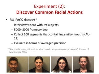 Experiment (2):
Discover Common Facial Actions
• RU-FACS dataset*
– Interview videos with 29 subjects
– 5000~8000 frames/video
– Collect 100 segments that containing smiley mouths (AU-
12)
– Evaluate in terms of averaged precision
18
* “Automatic recognition of facial actions in spontaneous expressions”, Journal of
Multimedia 2006.
 