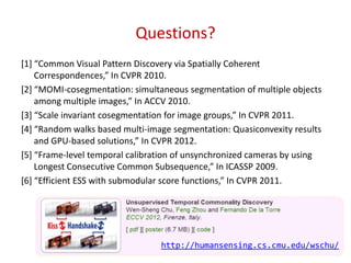 Questions?
[1+ “Common Visual Pattern Discovery via Spatially Coherent
Correspondences,” In CVPR 2010.
[2+ “MOMI-cosegmentation: simultaneous segmentation of multiple objects
among multiple images,” In ACCV 2010.
[3+ “Scale invariant cosegmentation for image groups,” In CVPR 2011.
[4+ “Random walks based multi-image segmentation: Quasiconvexity results
and GPU-based solutions,” In CVPR 2012.
[5+ “Frame-level temporal calibration of unsynchronized cameras by using
Longest Consecutive Common Subsequence,” In ICASSP 2009.
[6+ “Efficient ESS with submodular score functions,” In CVPR 2011.
28
http://humansensing.cs.cmu.edu/wschu/
 