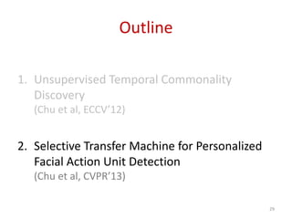 Outline
1. Unsupervised Temporal Commonality
Discovery
(Chu et al, ECCV’12)
2. Selective Transfer Machine for Personalized
Facial Action Unit Detection
(Chu et al, CVPR’13)
29
 