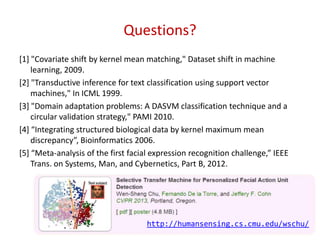 Questions?
[1] "Covariate shift by kernel mean matching," Dataset shift in machine
learning, 2009.
[2] "Transductive inference for text classification using support vector
machines," In ICML 1999.
[3] "Domain adaptation problems: A DASVM classification technique and a
circular validation strategy," PAMI 2010.
*4+ “Integrating structured biological data by kernel maximum mean
discrepancy”, Bioinformatics 2006.
*5+ “Meta-analysis of the first facial expression recognition challenge,” IEEE
Trans. on Systems, Man, and Cybernetics, Part B, 2012.
53
http://humansensing.cs.cmu.edu/wschu/
 