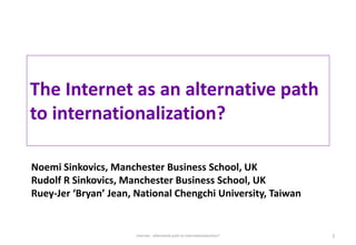 The Internet as an alternative path
to internationalization?
Noemi Sinkovics, Manchester Business School, UK
Rudolf R Sinkovics, Manchester Business School, UK
Ruey-Jer ‘Bryan’ Jean, National Chengchi University, Taiwan
Internet - alternative path to internationalization? 1
 