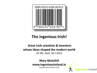 The ingenious Irish!
  Great Irish scientists & inventors
whose ideas shaped the modern world
         EC JRC, Geel, 18.1.2013

         Mary Mulvihill
      www.ingeniousireland.ie
           Copyright Mary Mulvihill, 2013
 
