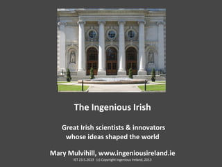 The Ingenious Irish
Great Irish scientists & innovators
whose ideas shaped the world
Mary Mulvihill, www.ingeniousireland.ie
IET 23.5.2013 (c) Copyright Ingenious Ireland, 2013
 