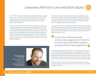 Consumers Will Fall in Love with Email (Again)

In 2013, consumers will start discovering what industry insiders are already            The inbox of the future also manages email more actively. It automates sorting
seeing—email is cool again. For the record, it’s always been cool. But it’s been        and prioritizes messages with solutions like OtherInbox (a Return Path subsidiary),
a long time since so many new ideas about email came to light. This burst of            Sanebox, and Gmail’s Priority Inbox. It dictates when messages are received and
new development offers a glimpse into the inbox of the future, and for smart            sent (Boomerang for Gmail), and lets users set reminders (FollowUp.cc) so they
marketers, it’s an opportunity.                                                         can ignore messages until they’re ready to read them.


First and foremost, the inbox of the future is a command center. It’s where users       Soon, experiences that once required leaving the inbox will start taking place directly
manage social data, schedules, and even other communication channels. Think             from messages. Consumers will watch video, they’ll read Tweets, they’ll review offers
of how Rapportive displays contacts’ social media information in a Gmail sidebar;       based on geo-targeted messages. Thanks to widespread industry adoption of security
or how Google Voice via Google Talk lets Gmail users make phone calls from their        advances like DMARC, people will even shop directly from the inbox of the future—
inboxes; or how TripIt uses flight confirmation emails to build and manage travel       although probably not in 2013.
itineraries. Then there are task managers like MailPilot and ActiveInbox that turn
email into a to-do list. All of this happens in the inbox, and as users embrace and
spur more innovation like this, email will increasingly centralize an array of online          As consumers rediscover email’s
and offline experiences.
                                                                                               coolness and manage more of their lives
                                                                                               from the inbox, they’ll offer marketers
                                                                                               an opportunity to truly engage them.

                                                                                        So as consumers rediscover email’s coolness and manage more of their lives from
                                                                                        the inbox, they’ll offer marketers an opportunity to truly engage them. One critical
                                                                                        factor will separate brands that take advantage of this offer from the rest: intelligence.

           Matt Blumberg                                                                Marketers that succeed will know what devices their subscribers read email on, when
                 Co-Founder,                                                            they read their messages, what they do with them (move them, forward them, ignore
      Chief Executive Officer,                                                          them)—and use these insights to build highly customized, highly effective campaigns.
              and Chairman
                Return Path                                                             Meanwhile mailbox providers will offer an additional incentive: they’ll use some of
      www.returnpath.com                                                                these same insights to guide deliverability decisions, further distancing the smartest
            @MattBlumberg                                                               marketers from the rest.




Inspired Predictions for EMAIL                                                                                                                                                 13
 
