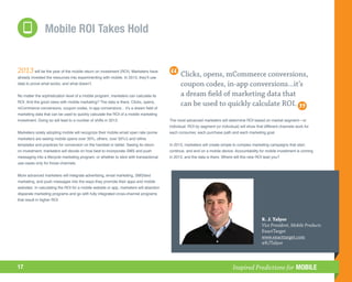 Mobile ROI Takes Hold


2013 will be the year of the mobile return on investment (ROI). Marketers have               Clicks, opens, mCommerce conversions,
already invested the resources into experimenting with mobile. In 2013, they’ll use
data to prove what works, and what doesn’t.                                                  coupon codes, in-app conversions...it’s
No matter the sophistication level of a mobile program, marketers can calculate its          a dream field of marketing data that
ROI. And the good news with mobile marketing? The data is there. Clicks, opens,
mCommerce conversions, coupon codes, in-app conversions... it’s a dream field of
                                                                                             can be used to quickly calculate ROI.
marketing data that can be used to quickly calculate the ROI of a mobile marketing
investment. Doing so will lead to a number of shifts in 2013.                          The most advanced marketers will determine ROI based on market segment—or
                                                                                       individual. ROI by segment (or individual) will show that different channels work for
Marketers solely adopting mobile will recognize their mobile email open rate (some     each consumer, each purchase path and each marketing goal.
marketers are seeing mobile opens over 30%; others, over 50%!) and refine
templates and practices for conversion on the handset or tablet. Seeing its return     In 2013, marketers will create simple to complex marketing campaigns that start,
on investment, marketers will decide on how best to incorporate SMS and push           continue, and end on a mobile device. Accountability for mobile investment is coming
messaging into a lifecycle marketing program, or whether to stick with transactional   in 2013, and the data is there. Where will this new ROI lead you?
use cases only for those channels.


More advanced marketers will integrate advertising, email marketing, SMS/text
marketing, and push messages into the ways they promote their apps and mobile
websites. In calculating the ROI for a mobile website or app, marketers will abandon
disparate marketing programs and go with fully integrated cross-channel programs
that result in higher ROI.




                                                                                                                                               R. J. Talyor
                                                                                                                                               Vice President, Mobile Products
                                                                                                                                               ExactTarget
                                                                                                                                               www.exacttarget.com
                                                                                                                                               @RJTalyor



17                                                                                                                           Inspired Predictions for MOBILE
 