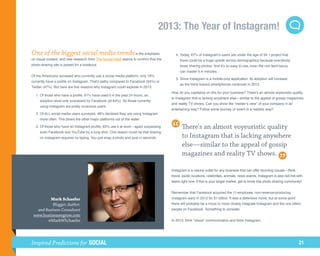 2013: The Year of Instagram!

One of the biggest social media trends is the emphasis                                	 4.	 oday, 67% of Instagram’s users are under the age of 34. I project that
                                                                                           T
on visual content, and new research from The Social Habit seems to confirm that the        there could be a huge upside across demographics because everybody
photo-sharing site is poised for a breakout.                                               loves sharing photos. And it’s so easy to use, even the non tech-savvy
                                                                                           can master it in minutes.
Of the Americans surveyed who currently use a social media platform, only 18%
                                                                                      	 5.	 ince Instagram is a mobile-only application, its adoption will increase
                                                                                           S
currently have a profile on Instagram. That’s paltry compared to Facebook (94%) or
                                                                                           as the trend toward smartphones continues in 2013.
Twitter (47%). But here are five reasons why Instagram could explode in 2013:
                                                                                      How do you capitalize on this for your business? There’s an almost voyeuristic quality
	 1.	 f those who have a profile, 61% have used it in the past 24 hours, an
     O
                                                                                      to Instagram that is lacking anywhere else—similar to the appeal of gossip magazines
     adoption level only surpassed by Facebook (at 84%). So those currently
                                                                                      and reality TV shows. Can you show the “insider’s view” of your company in an
     using Instagram are pretty voracious users.
                                                                                      entertaining way? Follow some journey or event in a realistic way?
	 2.	 f ALL social media users surveyed, 48% declared they are using Instagram
     O
     more often. This blows the other major platforms out of the water.

	 3.	 f those who have an Instagram profile, 83% use it at work—again surpassing
     O                                                                                       There's an almost voyeuristic quality
     even Facebook and YouTube by a long shot. One reason could be that sharing
     on Instagram requires no typing. You just snap a photo and post in seconds.             to Instagram that is lacking anywhere
                                                                                             else—similar to the appeal of gossip
                                                                                             magazines and reality TV shows.

                                                                                      Instagram is a natural outlet for any business that can offer stunning visuals—think
                                                                                      travel, exotic locations, celebrities, animals, news events. Instagram is also red-hot with
                                                                                      teens right now. If this is your target market, get to know this photo-sharing community!


                                                                                      Remember that Facebook acquired the 11-employee, non-revenue-producing
         Mark Schaefer                                                                Instagram early in 2012 for $1 billion. It was a defensive move, but at some point
           Blogger, Author,                                                           there will probably be a move to more closely integrate Instagram and the one billion
   and Business Consultant                                                            people on Facebook. Something to consider.
 www.businessesgrow.com
        @MarkWSchaefer                                                                In 2013, think “visual” communication and think Instagram.




Inspired Predictions for SOCIAL                                                                                                                                               21
 