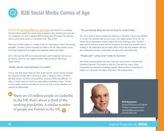 B2B Social Media Comes of Age

A recent eConsultancy survey found that 67% of marketing                                  “The purchasing lifecycles are too long for social media.”
decision makers agreed that social media is integral to their marketing mix (and only
11% disagreed). But when I speak to B2B marketing and PR leaders, the received            Yes, you’re going to spend a longer time selecting a new piece of accounting software
opinion is that social media is a “consumer thing.” Why is this?                          to roll out in 50 countries than you are to buy a new digital camera. But to me, that
                                                                                          means that an organization needs to spend more time building up trust. You can’t
There are 10 million people on LinkedIn in the UK—that’s about a third of the working     spend all that time face-to-face with your prospects, but social is an excellent way of
population. A similar number of people use Twitter in the UK, while another survey        building on the relationship that you begin offline. And as the lines between personal
found that companies that blogged more frequently closed more deals.                      and professional lives blur, social media can add to the client relationship.


2013 is the year that B2B social media will start to see its potential. But to do so,     “People aren’t using social media for business.”
we need to overcome a few objection points. Here are the top three things
I keep hearing:                                                                           Why would business people only want to get their news in print or via traditional
                                                                                          broadcast channels? The answer is, they don’t. And why are videos, blogs,
“Hardly anyone watches/reads my content.”                                                 infographics and podcasts increasingly popular? Because they’re interesting (ok,
                                                                                          maybe not in all cases) and easily consumed in bite-sized portions.
First up, with B2B social media you have to get over the numbers barrier because
the universe is smaller. We’re not trying to make a “Gangnam Style” viral effect
with B2B content. And that’s not a bad thing. Success in B2B looks different—if it
helps to create a lead, it’s worth more than getting a bucketful of views. The key
is not to create content for the sake of it and (it has to tie in to the marketing mix)
measure its effectiveness.



       There are 10 million people on LinkedIn
       in the UK: that’s about a third of the                                                                                                     Phil Szomszor
       working population. A similar number                                                                                                       Head of Business and Digital
                                                                                                                                                  Firefly Communications
       of people use Twitter in the UK.                                                                                                           www.fireflycomms.com
                                                                                                                                                  @TheRedRocket




22                                                                                                                              Inspired Predictions for SOCIAL
 