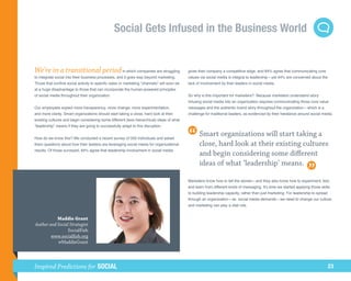 Social Gets Infused in the Business World


We’re in a transitional period in which companies are struggling                            gives their company a competitive edge, and 84% agree that communicating core
to integrate social into their business processes, and it goes way beyond marketing.        values via social media is integral to leadership—yet 44% are concerned about the
Those that confine social activity to specific sales or marketing “channels” will soon be   lack of involvement by their leaders in social media.
at a huge disadvantage to those that can incorporate the human-powered principles
of social media throughout their organization.                                              So why is this important for marketers? Because marketers understand story.
                                                                                            Infusing social media into an organization requires communicating those core value
Our employees expect more transparency, more change, more experimentation,                  messages and the authentic brand story throughout the organization—which is a
and more clarity. Smart organizations should start taking a close, hard look at their       challenge for traditional leaders, as evidenced by their hesitance around social media.
existing cultures and begin considering some different (less hierarchical) ideas of what
“leadership” means if they are going to successfully adapt to this disruption.


How do we know this? We conducted a recent survey of 500 individuals and asked
                                                                                                  Smart organizations will start taking a
them questions about how their leaders are leveraging social media for organizational             close, hard look at their existing cultures
results. Of those surveyed, 84% agree that leadership involvement in social media
                                                                                                  and begin considering some different
                                                                                                  ideas of what ‘leadership’ means.

                                                                                            Marketers know how to tell the stories—and they also know how to experiment, test,
                                                                                            and learn from different kinds of messaging. It’s time we started applying those skills
                                                                                            to building leadership capacity, rather than just marketing. For leadership to spread
                                                                                            through an organization—as social media demands—we need to change our culture,
                                                                                            and marketing can play a vital role.


           Maddie Grant
Author and Social Strategist
                 SocialFish
        www.socialfish.org
           @MaddieGrant




Inspired Predictions for SOCIAL                                                                                                                                                     23
 