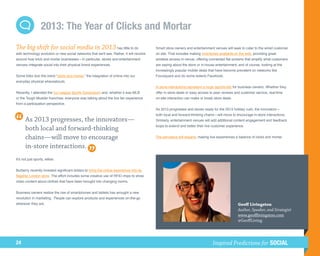 2013: The Year of Clicks and Mortar
The big shift for social media in 2013 has little to do                                    Smart store owners and entertainment venues will seek to cater to the wired customer
with technology evolution or new social networks that we'll see. Rather, it will revolve   on site. That includes making inventories available on the web, providing great
around how brick and mortar businesses—in particular, stores and entertainment             wireless access in-venue, offering connected flat screens that amplify what customers
venues–integrate social into their physical brand experiences.                             are saying about the store or in-house entertainment, and of course, looking at the
                                                                                           increasingly popular mobile deals that have become prevalent on networks like
Some folks dub this trend “clicks and mortar,” the integration of online into our          Foursquare and (to some extent) Facebook.
everyday physical whereabouts.
                                                                                           In-store interactions represent a huge opportunity for business owners. Whether they
Recently, I attended the Ivy League Sports Symposium and, whether it was MLB               offer in-store deals or easy access to peer reviews and customer service, real-time
or the Tough Mudder franchise, everyone was talking about the live fan experience          on-site interaction can make or break store deals.
from a participation perspective.
                                                                                           As 2013 progresses and stores ready for the 2013 holiday rush, the innovators—
                                                                                           both local and forward-thinking chains—will move to encourage in-store interactions.
       As 2013 progresses, the innovators—                                                 Similarly, entertainment venues will add additional content engagement and feedback
                                                                                           loops to extend and better their live customer experience.
       both local and forward-thinking
       chains—will move to encourage                                                       The pervasive will expand, making live experiences a balance of clicks and mortar.

       in-store interactions.
It's not just sports, either.


Burberry recently invested significant dollars to bring the online experience into its
flagship London store. The effort includes some creative use of RFID chips to show
video content about clothes that have been brought into changing rooms.


Business owners realize the rise of smartphones and tablets has wrought a new
revolution in marketing. People can explore products and experiences on-the-go
wherever they are.                                                                                                                              Geoff Livingston
                                                                                                                                                Author, Speaker, and Strategist
                                                                                                                                                www.geofflivingston.com
                                                                                                                                                @GeoffLiving




24                                                                                                                              Inspired Predictions for SOCIAL
 