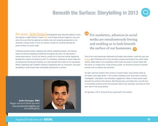 Beneath the Surface: Storytelling in 2013


      For years, Seth Casteel photographed dogs leisurely floating in pools                            For marketers, advances in social
      and playing in water fixtures. It wasn't until one of these animals lunged for a toy and
      dove into a pool that he captured an entirely new and revealing perspective on an                media are simultaneously forcing
      otherwise ordinary event. It turns out, there's a whole lot of activity beneath the
      placid surface of a pool's water.
                                                                                                       and enabling us to look beneath
                                                                                                       the surface of our businesses.
      Following business trends, speaking with clients, publishing articles, and hearing
      stories at internet marketing conferences throughout the year, I've discovered a
      similar phenomenon. It turns out, there's a whole lot of consumer activity happening       One of the most extensively distributed and widely read articles I wrote this year was
      beneath the surface of business as well. For marketers, advances in social media are       a story about Pinterest and a mom-and-pop company launched by the social media
      simultaneously forcing and enabling us to look beneath the surface of our businesses.      darling. What makes it so compelling is that it pairs the power of social media with
      What's happening with Casteel's canines is happening with our consumers, and good          the power of a single voice. A lady pinned a photo, an enormous amount of interest
      storytelling is what brings these remarkable experiences to surface.                       ensued, and a company was launched.


                                                                                                 It's been said that content is the currency of social media. Good stories make up
                                                                                                 the higher value legal tender. In the content marketing world, that means creativity,
                                                                                                 investigation, articulation, and ultimately, engagement. Many of these stories dwell
                                                                                                 beneath the surface of the obvious. My Pinterest story and others like it are the kind
                                                                                                 of remarkable content brands and business need to find, articulate, and share to drive
                                                                                                 their reach in the social sphere.


                                                                                                 So dig deep in 2013, and pull all your good stuff to the surface.



          Andre Bourque, MBA
Blogger and Social Media Specialist
   www.socialmarketingfella.com
                @SocialMktgFella




      Inspired Predictions for SOCIAL                                                                                                                                                    25
 