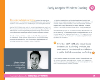 Early Adopter Window Closing


      The modern digital marketing revolution has spawned new                                    The sizeable increase is directly tied to marketing automation’s ability to track
      marketing mediums and techniques such as SEO, SEM, and social media. The early             individuals across multiple marketing mediums and keep a central database of their
      adopters of these technologies have seen the largest gains for taking that initial risk.   actionable, individual history. The history is then used to dynamically personalize
                                                                                                 marketing efforts to each person across any medium, at any time. This allows
      Now that SEO, SEM, and social media are standard marketing avenues, what’s next?           marketers to be infinitely more relevant to each person, increasing engagement.
      The new wave of innovation for marketers is automated marketing. Leading B2C and
      B2B companies and increasing marketing engagement through behavioral-based                 These abnormally high gains will not last forever; however, they will continue for
      tracking and dynamic messaging are deploying marketing automation worldwide.               the next year or two. The next wave of adopters to marketing automation will be
                                                                                                 the early majority. These adopters will see the tail end of the largest returns from
      Currently, marketing automation is used by less than 15% of all companies in               marketing automation. We should expect to see adoption creep into the mid-to-
      the United States. Despite its slower adoption rate, that 15% comprises leading            high 20% by the end of 2013.
      companies like Restaurant.com. Some companies who have implemented this
      technology have reported an increase in revenue of over 300%.

                                                                                                        Now that SEO, SEM, and social media
                                                                                                        are standard marketing avenues, the
                                                                                                        next wave of innovation for marketers
                                                                                                        is in the field of automated marketing.

                                                                                                 If you're searching for a solid way to increase marketing engagement rates, look
                                                                                                 into marketing automation—and doing it sooner than later. Early adopters have
              Mathew Sweezey                                                                     already proven the advantages, and big gains are still there to be had by the next
             Marketing Evangelist                                                                wave of companies adopting marketing automation.
Pardot – an ExactTarget company
                www.pardot.com
                     @MSweezey




      Inspired Predictions for MARKETING AUTOMATION                                                                                                                                     28
 