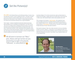 Get the Picture(s)!


As a fan of the Cleveland Browns and the Minnesota Vikings, I’ve been wrong              According to Blogher, 47% of online consumers have made a purchase based on a
more often than not when it comes to predicting the future. If I was right, my teams     Pinterest recommendation. Instagram gets over five million photos a day and has over
would have at least five Lombardi Trophies apiece. And I never did marry Drew            15 million users, while Facebook boasts 2.5 billion photos uploaded every month.
Barrymore like I told everyone I would. However, I’m feeling pretty good about this
one: Brands will find themselves spending more on original photography.                  PG’s campaign for the Olympics, “Thank You Mom,” did a fantastic job using
                                                                                         stunning images to tell the story of inspiration behind the athletes that inspire us.
That’s “original”—meaning it originated from the brand. Brands are becoming              (No, not Adrian Peterson’s mom—although he would make an awesome Olympian.)
better storytellers–look at a campaign like “We Speak Mom” from Fisher-Price or          General Electric is using Instagram to tell the GE story—go check it out and maybe
“Jess Time” from Google Chrome. Campaigns like these are part of a movement.             the light bulb will go on for you. (See what I did there?)
Successful brands are telling the stories that their consumers want to hear—and
share. Combine that movement, or shift in advertising, with the popularity of photo      We all want to increase our likes, pins, shares, and opt-ins, but are you interesting
sharing online via social sites like Pinterest, Instagram, and Tumblr and you begin to   enough to be pinned, followed, or subscribed to? Are you telling good stories, and
see a real change in how brands express themselves. And let’s not forget the billions    are you giving your brand advocates something to share? You should, and you should
of photos uploaded and shared daily on Facebook.                                         rethink the photography on your site, in your emails, on your Facebook timeline, and
                                                                                         on your Pinterest board.



       We all want to increase our likes,
       pins, shares and opt-ins but are you
       interesting enough to be pinned,
       followed, or subscribed to?

                                                                                                                                                 Kip Edwardson
                                                                                                                                                 Director of Digital Marketing
                                                                                                                                                 The Scotts Miracle-Gro Company
                                                                                                                                                 www.scotts.com
                                                                                                                                                 @ScottsLawnCare




30                                                                                             Inspired Predictions for NEW  EMERGING TRENDS
 