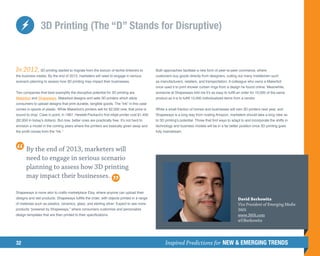 3D Printing (The “D” Stands for Disruptive)


In 2012, 3D printing started to migrate from the lexicon of techie tinkerers to             Both approaches facilitate a new form of peer-to-peer commerce, where
the business trades. By the end of 2013, marketers will need to engage in serious           customers buy goods directly from designers, cutting out many middlemen such
scenario planning to assess how 3D printing may impact their businesses.                    as manufacturers, retailers, and transportation. A colleague who owns a Makerbot
                                                                                            once used it to print shower curtain rings from a design he found online. Meanwhile,
Two companies that best exemplify the disruptive potential for 3D printing are              someone at Shapeways told me it’s as easy to fulfill an order for 10,000 of the same
Makerbot and Shapeways. Makerbot designs and sells 3D printers which allow                  product as it is to fulfill 10,000 individualized items from a vendor.
consumers to upload designs that print durable, tangible goods. The “ink” in this case
comes in spools of plastic. While Makerbot’s printers sell for $2,000 now, that price is    While a small fraction of homes and businesses will own 3D printers next year, and
bound to drop. Case in point, in 1987, Hewlett-Packard’s first inkjet printer cost $1,400   Shapeways is a long way from rivaling Amazon, marketers should take a long view as
($2,850 in today’s dollars). But now, better ones are practically free. It’s not hard to    to 3D printing’s potential. Those that find ways to adapt to and incorporate the shifts in
envision a model in the coming years where the printers are basically given away and        technology and business models will be in a far better position once 3D printing goes
the profit comes from the “ink.”                                                            fully mainstream.




       By the end of 2013, marketers will
       need to engage in serious scenario
       planning to assess how 3D printing
       may impact their businesses.

Shapeways is more akin to crafts marketplace Etsy, where anyone can upload their
designs and sell products. Shapeways fulfills the order, with objects printed in a range                                                             David Berkowitz
of materials such as plastics, ceramics, glass, and sterling silver. Expect to see more                                                              Vice President of Emerging Media
products “powered by Shapeways,” where consumers customize and personalize                                                                           360i
design templates that are then printed to their specifications.                                                                                      www.360i.com
                                                                                                                                                     @DBerkowitz




32                                                                                                Inspired Predictions for NEW  EMERGING TRENDS
 