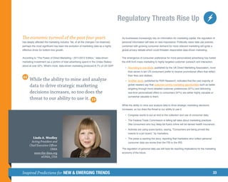 Regulatory Threats Rise Up

The economic turmoil of the past four years                                            As businesses increasingly rely on information for marketing capital, the regulation of
has deeply affected the marketing industry. Yet, of all the changes I’ve observed,     personal information will take on new importance. Politically naive data use policies,
perhaps the most significant has been the evolution of marketing data as a highly      combined with growing consumer demand for more relevant marketing will ignite a
effective driver for bottom-line growth.                                               global privacy debate which could threaten responsible data-driven marketing.


According to “The Power of Direct Marketing—2011/2012 Edition,” data-driven            The emergence of consumer preference for more personalized advertising has fueled
marketing investment (as a portion of total advertising spend in the Unites States)    the shift from mass marketing to highly targeted customer outreach and interaction.
stood at over 52%. What’s more, data-driven marketing produced 8.7% of US GDP.
                                                                                       	 •	ccording to one study, published by the UK Direct Marketing Association, more
                                                                                           A
                                                                                            than seven in ten US consumers prefer to receive promotional offers that reflect
                                                                                            their likes and dislikes.
       While the ability to mine and analyze                                           	 •	nother study, published by RSR Research, indicates that the vast majority of
                                                                                           A

       data to drive strategic marketing                                                    global retailers say that customer-centric marketing opportunities such as better
                                                                                            targeting through more detailed customer preferences (97%) and delivering
       decisions increases, so too does the                                                 real-time personalized offers to consumers (97%) are either highly valuable or
                                                                                            somewhat valuable to them.
       threat to our ability to use it.
                                                                                       While the ability to mine and analyze data to drive strategic marketing decisions
                                                                                       increases, so too does the threat to our ability to use it.

                                                                                       	 •	
                                                                                           Congress wants to put an end to the collection and use of consumer data.

                                                                                       	 •	
                                                                                           The Federal Trade Commission is telling tall tales about marketing practices
                                                                                            (like consumers who buy deep-fat fryers online will be denied health insurance).

                                                                                       	 •	
                                                                                           Activists are using scare tactics, saying, “Consumers are being pinned like
                                                                                            insects to a pin board,” by marketers.
        Linda A. Woolley                                                               	 •	
                                                                                           The press is slanting the story, reporting that marketers who collect personal
       Acting President and                                                                 consumer data are worse than the FBI or the IRS.
      Chief Executive Officer
                       DMA                                                             The regulation of personal data use will have far-reaching implications for the marketing
         www.the-dma.org                                                               economy of the future.
               @DMA_USA




Inspired Predictions for NEW  EMERGING TRENDS                                                                                                                               33
 