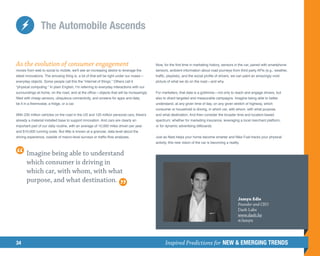 The Automobile Ascends


As the evolution of consumer engagement                                                   Now, for the first time in marketing history, sensors in the car, paired with smartphone
moves from web to social to mobile, we'll see an increasing desire to leverage the        sensors, ambient information about road journeys from third party APIs (e.g., weather,
latest innovations. The amusing thing is, a lot of that will be right under our noses—    traffic, playlists), and the social profile of drivers, we can paint an amazingly vivid
everyday objects. Some people call this the “internet of things.” Others call it          picture of what we do on the road—and why.
“physical computing.” In plain English, I’m referring to everyday interactions with our
surroundings at home, on the road, and at the office—objects that will be increasingly    For marketers, that data is a goldmine—not only to reach and engage drivers, but
filled with cheap sensors, ubiquitous connectivity, and screens for apps and data,        also to direct targeted and measurable campaigns. Imagine being able to better
be it in a thermostat, a fridge, or a car.                                                understand, at any given time of day, on any given stretch of highway, which
                                                                                          consumer or household is driving, in which car, with whom, with what purpose,
With 230 million vehicles on the road in the US and 120 million personal cars, there's    and what destination. And then consider the broader time and location-based
already a material installed base to support innovation. And cars are clearly an          spectrum; whether for marketing insurance, leveraging a local merchant platform,
important part of our daily routine, with an average of 10,000 miles driven per year      or for dynamic advertising billboards.
and $10,000 running costs. But little is known at a granular, data level about the
driving experience, outside of macro-level surveys or traffic-flow analyses.              Just as Nest helps your home become smarter and Nike Fuel tracks your physical
                                                                                          activity, this new vision of the car is becoming a reality.


       Imagine being able to understand
       which consumer is driving in
       which car, with whom, with what
       purpose, and what destination.

                                                                                                                                                    Jamyn Edis
                                                                                                                                                    Founder and CEO
                                                                                                                                                    Dash Labs
                                                                                                                                                    www.dash.by
                                                                                                                                                    @Jamyn




34                                                                                              Inspired Predictions for NEW  EMERGING TRENDS
 