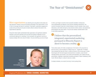 The Year of “Omnichannel”



Most organizations are collecting and using data to drive sales and                      In 2013, you’ll begin to see the most successful marketers creating ever
help decisions. However, few are truly taking advantage of the opportunities in front    more sophisticated and effective cross-channel marketing experiences. The
of them to leverage that data for successful, meaningful, sustainable engagement—        customer touchpoint data that is shared between a brand’s website, email, social
usually erring by being too focused on tactics without cohesive lines back to the        interactions, and mobile will lead to cross-channel content, product, and experience
organizational objectives.                                                               personalization like never before. This will most certainly manifest itself in both
                                                                                         on and offline experiences.
Doing this means highly sophisticated data organization and significant analytical
firepower, along with seamless front and back-end systems integration and an
omnichannel approach to marketing. To be successful, this approach must be an                   I believe that the personalized,
ongoing strategic effort and cultural mindset—not just something you set and forget.
                                                                                                integrated, experiential marketing
                                                                                                portrayed in Minority Report is
                                                                                                about to become a reality.
                                                                                         There will be nearly 140 million smartphones in the hands of US consumers by
                                                                                         the end of 2013, and according to e-Tailing Group Inc., roughly 80% of retailers
                                                                                         have indicated that they will invest in mobile commerce in the coming year. Couple
                                                                                         those figures with the technological advancements in analytics, cross-channel
                                                                                         message delivery, geo-location, and content personalization, and I believe that the
                                                                                         personalized, integrated, experiential marketing portrayed in Steven Spielberg’s 2002
                                                                                         movie, Minority Report, is about to become a reality.
                Jeff Eden
                  Principal                                                              As digital marketers, we couldn’t be living in more exciting times.
              DEG Digital
        www.degdigital.com
                   @JEden




Inspired Predictions for CROSS-CHANNEL MARKETING                                                                                                                                8
 