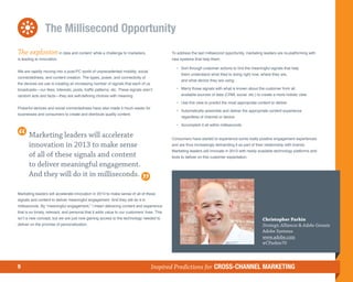The Millisecond Opportunity
The explosion in data and content while a challenge to marketers,                            To address the last millisecond opportunity, marketing leaders are re-platforming with
is leading to innovation.                                                                    new systems that help them:

                                                                                             	 •	
                                                                                                 Sort through customer actions to find the meaningful signals that help
We are rapidly moving into a post-PC world of unprecedented mobility, social
                                                                                                  them understand what they’re doing right now, where they are,
connectedness, and content creation. The types, power, and connectivity of
                                                                                                  and what device they are using
the devices we use is creating an increasing number of signals that each of us
broadcasts—our likes, interests, posts, traffic patterns, etc. These signals aren’t          	 •	
                                                                                                 Marry those signals with what is known about the customer from all
random acts and facts—they are self-defining choices with meaning.                                available sources of data (CRM, social, etc.) to create a more holistic view

                                                                                             	 •	
                                                                                                 Use this view to predict the most appropriate content to deliver
Powerful devices and social connectedness have also made it much easier for
                                                                                             	 •	
                                                                                                 Automatically assemble and deliver the appropriate content experience
businesses and consumers to create and distribute quality content.
                                                                                                  regardless of channel or device

                                                                                             	 •	
                                                                                                 Accomplish it all within milliseconds

       Marketing leaders will accelerate                                                     Consumers have started to experience some really positive engagement experiences
       innovation in 2013 to make sense                                                      and are thus increasingly demanding it as part of their relationship with brands.
                                                                                             Marketing leaders will innovate in 2013 with newly available technology platforms and
       of all of these signals and content                                                   tools to deliver on this customer expectation.

       to deliver meaningful engagement.
       And they will do it in milliseconds.

Marketing leaders will accelerate innovation in 2013 to make sense of all of these
signals and content to deliver meaningful engagement. And they will do it in
milliseconds. By “meaningful engagement,” I mean delivering content and experience
that is so timely, relevant, and personal that it adds value to our customers’ lives. This
isn’t a new concept, but we are just now gaining access to the technology needed to                                                                Christopher Parkin
deliver on the promise of personalization.                                                                                                         Strategic Alliances  Adobe Genesis
                                                                                                                                                   Adobe Systems
                                                                                                                                                   www.adobe.com
                                                                                                                                                   @CParkin70



9                                                                                 Inspired Predictions for CROSS-CHANNEL MARKETING
 